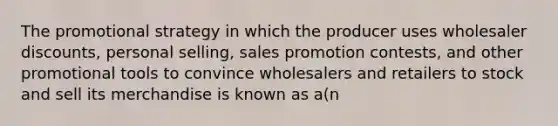 The promotional strategy in which the producer uses wholesaler discounts, personal selling, sales promotion contests, and other promotional tools to convince wholesalers and retailers to stock and sell its merchandise is known as a(n