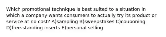 Which promotional technique is best suited to a situation in which a company wants consumers to actually try its product or service at no cost? A)sampling B)sweepstakes C)couponing D)free-standing inserts E)personal selling