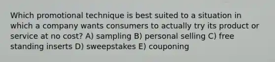 Which promotional technique is best suited to a situation in which a company wants consumers to actually try its product or service at no cost? A) sampling B) personal selling C) free standing inserts D) sweepstakes E) couponing