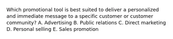 Which promotional tool is best suited to deliver a personalized and immediate message to a specific customer or customer​ community? A. Advertising B. Public relations C. Direct marketing D. Personal selling E. Sales promotion