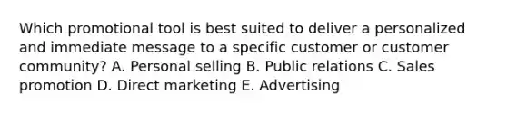 Which promotional tool is best suited to deliver a personalized and immediate message to a specific customer or customer​ community? A. Personal selling B. Public relations C. Sales promotion D. Direct marketing E. Advertising