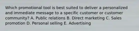 Which promotional tool is best suited to deliver a personalized and immediate message to a specific customer or customer​ community? A. Public relations B. Direct marketing C. Sales promotion D. Personal selling E. Advertising