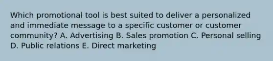 Which promotional tool is best suited to deliver a personalized and immediate message to a specific customer or customer​community? A. Advertising B. Sales promotion C. Personal selling D. Public relations E. Direct marketing