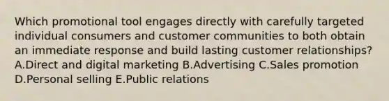 Which promotional tool engages directly with carefully targeted individual consumers and customer communities to both obtain an immediate response and build lasting customer​ relationships?A.Direct and digital marketing B.Advertising C.Sales promotion D.Personal selling E.Public relations