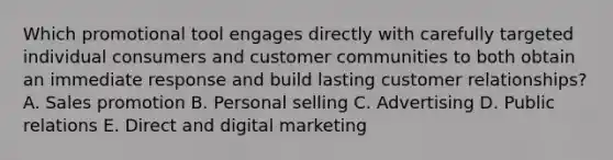 Which promotional tool engages directly with carefully targeted individual consumers and customer communities to both obtain an immediate response and build lasting customer​ relationships? A. Sales promotion B. Personal selling C. Advertising D. Public relations E. Direct and digital marketing