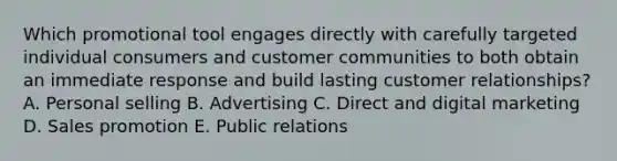 Which promotional tool engages directly with carefully targeted individual consumers and customer communities to both obtain an immediate response and build lasting customer​ relationships? A. Personal selling B. Advertising C. Direct and digital marketing D. Sales promotion E. Public relations