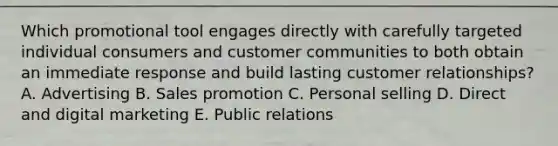 Which promotional tool engages directly with carefully targeted individual consumers and customer communities to both obtain an immediate response and build lasting customer​ relationships? A. Advertising B. Sales promotion C. Personal selling D. Direct and digital marketing E. Public relations