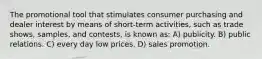 The promotional tool that stimulates consumer purchasing and dealer interest by means of short-term activities, such as trade shows, samples, and contests, is known as: A) publicity. B) public relations. C) every day low prices. D) sales promotion.