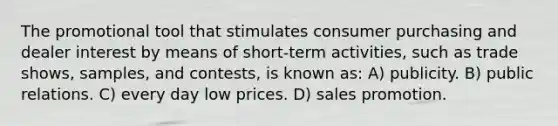 The promotional tool that stimulates consumer purchasing and dealer interest by means of short-term activities, such as trade shows, samples, and contests, is known as: A) publicity. B) public relations. C) every day low prices. D) sales promotion.