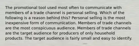 The promotional tool used most often to communicate with members of a trade channel is personal selling. Which of the following is a reason behind this? Personal selling is the most inexpensive form of communication. Members of trade channels are the most conspicuous audience. Members of trade channels are the target audience for producers of only household products. The target audience is fairly small and easy to identify.