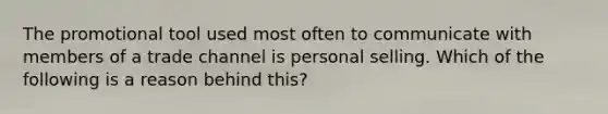 The promotional tool used most often to communicate with members of a trade channel is personal selling. Which of the following is a reason behind this?