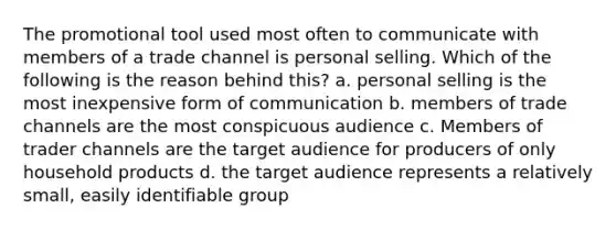 The promotional tool used most often to communicate with members of a trade channel is personal selling. Which of the following is the reason behind this? a. personal selling is the most inexpensive form of communication b. members of trade channels are the most conspicuous audience c. Members of trader channels are the target audience for producers of only household products d. the target audience represents a relatively small, easily identifiable group