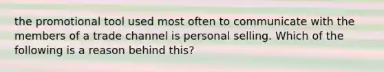 the promotional tool used most often to communicate with the members of a trade channel is personal selling. Which of the following is a reason behind this?