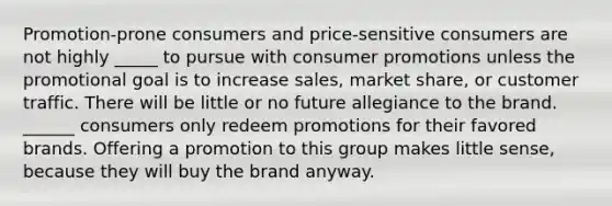 Promotion-prone consumers and price-sensitive consumers are not highly _____ to pursue with consumer promotions unless the promotional goal is to increase sales, market share, or customer traffic. There will be little or no future allegiance to the brand. ______ consumers only redeem promotions for their favored brands. Offering a promotion to this group makes little sense, because they will buy the brand anyway.