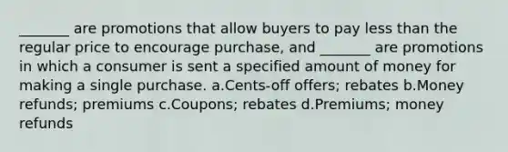 _______ are promotions that allow buyers to pay less than the regular price to encourage purchase, and _______ are promotions in which a consumer is sent a specified amount of money for making a single purchase. a.Cents-off offers; rebates b.Money refunds; premiums c.Coupons; rebates d.Premiums; money refunds