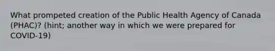 What prompeted creation of the Public Health Agency of Canada (PHAC)? (hint; another way in which we were prepared for COVID-19)