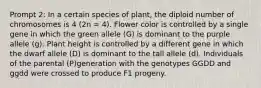 Prompt 2: In a certain species of plant, the diploid number of chromosomes is 4 (2n = 4). Flower color is controlled by a single gene in which the green allele (G) is dominant to the purple allele (g). Plant height is controlled by a different gene in which the dwarf allele (D) is dominant to the tall allele (d). Individuals of the parental (P)generation with the genotypes GGDD and ggdd were crossed to produce F1 progeny.