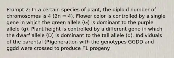 Prompt 2: In a certain species of plant, the diploid number of chromosomes is 4 (2n = 4). Flower color is controlled by a single gene in which the green allele (G) is dominant to the purple allele (g). Plant height is controlled by a different gene in which the dwarf allele (D) is dominant to the tall allele (d). Individuals of the parental (P)generation with the genotypes GGDD and ggdd were crossed to produce F1 progeny.