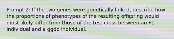 Prompt 2: If the two genes were genetically linked, describe how the proportions of phenotypes of the resulting offspring would most likely differ from those of the test cross between an F1 individual and a ggdd individual.