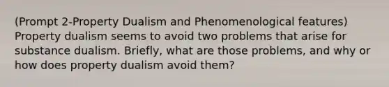 (Prompt 2-Property Dualism and Phenomenological features) Property dualism seems to avoid two problems that arise for substance dualism. Briefly, what are those problems, and why or how does property dualism avoid them?