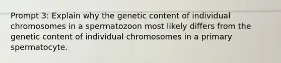 Prompt 3: Explain why the genetic content of individual chromosomes in a spermatozoon most likely differs from the genetic content of individual chromosomes in a primary spermatocyte.