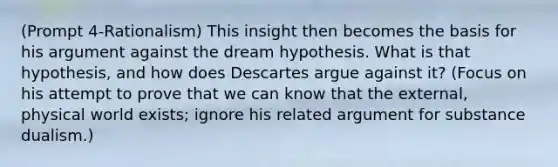 (Prompt 4-Rationalism) This insight then becomes the basis for his argument against the dream hypothesis. What is that hypothesis, and how does Descartes argue against it? (Focus on his attempt to prove that we can know that the external, physical world exists; ignore his related argument for substance dualism.)