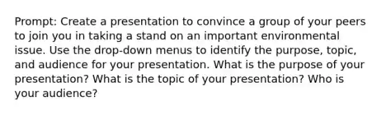 Prompt: Create a presentation to convince a group of your peers to join you in taking a stand on an important environmental issue. Use the drop-down menus to identify the purpose, topic, and audience for your presentation. What is the purpose of your presentation? What is the topic of your presentation? Who is your audience?