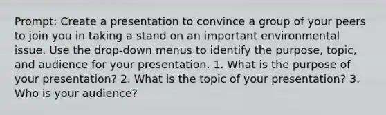 Prompt: Create a presentation to convince a group of your peers to join you in taking a stand on an important environmental issue. Use the drop-down menus to identify the purpose, topic, and audience for your presentation. 1. What is the purpose of your presentation? 2. What is the topic of your presentation? 3. Who is your audience?