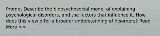 Prompt Describe the biopsychosocial model of explaining psychological disorders, and the factors that influence it. How does this view offer a broader understanding of disorders? Read More >>