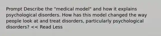 Prompt Describe the "medical model" and how it explains psychological disorders. How has this model changed the way people look at and treat disorders, particularly psychological disorders? << Read Less