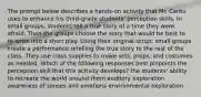 The prompt below describes a hands-on activity that Mr. Cantu uses to enhance his third-grade students' perception skills. In small groups, students tell a true story of a time they were afraid. Then the groups choose the story that would be best to re-write into a short play. Using their original script, small groups create a performance retelling the true story to the rest of the class. They use class supplies to make sets, props, and costumes as needed. Which of the following responses best pinpoints the perception skill that this activity develops? the students' ability to recreate the world around them auditory exploration awareness of senses and emotions environmental exploration