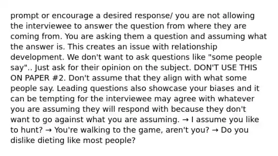 prompt or encourage a desired response/ you are not allowing the interviewee to answer the question from where they are coming from. You are asking them a question and assuming what the answer is. This creates an issue with relationship development. We don't want to ask questions like "some people say".. Just ask for their opinion on the subject. DON'T USE THIS ON PAPER #2. Don't assume that they align with what some people say. Leading questions also showcase your biases and it can be tempting for the interviewee may agree with whatever you are assuming they will respond with because they don't want to go against what you are assuming. → I assume you like to hunt? → You're walking to the game, aren't you? → Do you dislike dieting like most people?