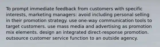 To prompt immediate feedback from customers with specific interests, marketing managers: avoid including personal selling in their promotion strategy. use one-way communication tools to target customers. use mass media and advertising as promotion mix elements. design an integrated direct-response promotion. outsource customer service function to an outside agency.