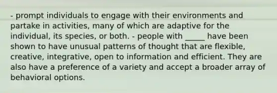 - prompt individuals to engage with their environments and partake in activities, many of which are adaptive for the individual, its species, or both. - people with _____ have been shown to have unusual patterns of thought that are flexible, creative, integrative, open to information and efficient. They are also have a preference of a variety and accept a broader array of behavioral options.