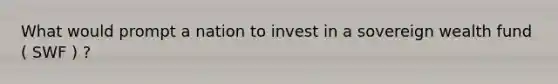 What would prompt a nation to invest in a sovereign wealth fund ( SWF ) ?