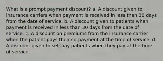 What is a prompt payment discount? a. A discount given to insurance carriers when payment is received in less than 30 days from the date of service. b. A discount given to patients when payment is received in less than 30 days from the date of service. c. A discount on premiums from the insurance carrier when the patient pays their co-payment at the time of service. d. A discount given to self-pay patients when they pay at the time of service.