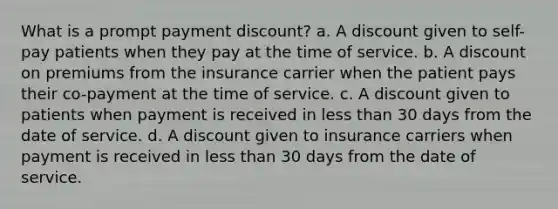 What is a prompt payment discount? a. A discount given to self-pay patients when they pay at the time of service. b. A dis<a href='https://www.questionai.com/knowledge/kIt7oUhyhX-count-on' class='anchor-knowledge'>count on</a> premiums from the insurance carrier when the patient pays their co-payment at the time of service. c. A discount given to patients when payment is received in <a href='https://www.questionai.com/knowledge/k7BtlYpAMX-less-than' class='anchor-knowledge'>less than</a> 30 days from the date of service. d. A discount given to insurance carriers when payment is received in less than 30 days from the date of service.