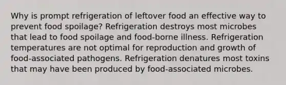 Why is prompt refrigeration of leftover food an effective way to prevent food spoilage? Refrigeration destroys most microbes that lead to food spoilage and food-borne illness. Refrigeration temperatures are not optimal for reproduction and growth of food-associated pathogens. Refrigeration denatures most toxins that may have been produced by food-associated microbes.