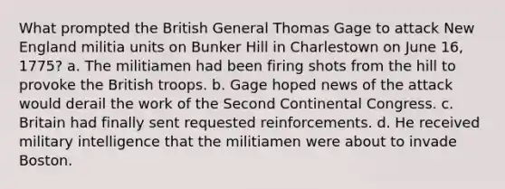 What prompted the British General Thomas Gage to attack New England militia units on Bunker Hill in Charlestown on June 16, 1775? a. The militiamen had been firing shots from the hill to provoke the British troops. b. Gage hoped news of the attack would derail the work of the Second Continental Congress. c. Britain had finally sent requested reinforcements. d. He received military intelligence that the militiamen were about to invade Boston.