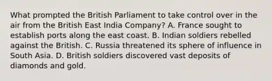 What prompted the British Parliament to take control over in the air from the British East India Company? A. France sought to establish ports along the east coast. B. Indian soldiers rebelled against the British. C. Russia threatened its sphere of influence in South Asia. D. British soldiers discovered vast deposits of diamonds and gold.