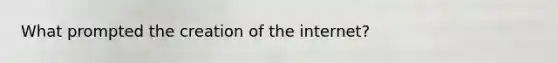 What prompted the creation of the internet?