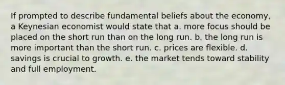 If prompted to describe fundamental beliefs about the economy, a Keynesian economist would state that a. more focus should be placed on the short run than on the long run. b. the long run is more important than the short run. c. prices are flexible. d. savings is crucial to growth. e. the market tends toward stability and full employment.