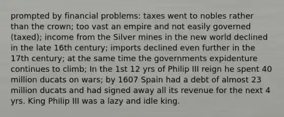 prompted by financial problems: taxes went to nobles rather than the crown; too vast an empire and not easily governed (taxed); income from the Silver mines in the new world declined in the late 16th century; imports declined even further in the 17th century; at the same time the governments expidenture continues to climb; In the 1st 12 yrs of Philip III reign he spent 40 million ducats on wars; by 1607 Spain had a debt of almost 23 million ducats and had signed away all its revenue for the next 4 yrs. King Philip III was a lazy and idle king.