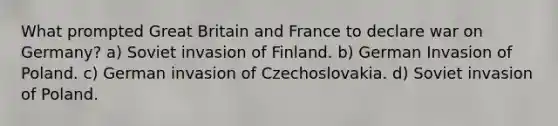 What prompted Great Britain and France to declare war on Germany? a) Soviet invasion of Finland. b) German Invasion of Poland. c) German invasion of Czechoslovakia. d) Soviet invasion of Poland.