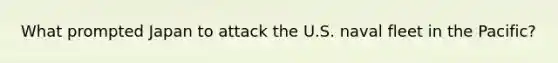 What prompted Japan to attack the U.S. naval fleet in the Pacific?