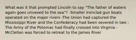 What was it that prompted Lincoln to say "The father of waters again goes unvexed to the sea"? -Smaller Ironclad gun boats operated on the major rivers -The Union had captured the Mississippi River and the Confederacy had been severed in two -The Army of the Potomac had finally crossed into Virginia -McClellan was forced to retreat to the James River