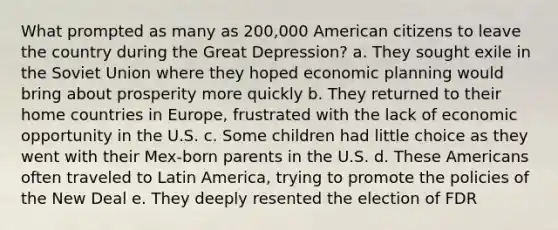 What prompted as many as 200,000 American citizens to leave the country during the Great Depression? a. They sought exile in the Soviet Union where they hoped economic planning would bring about prosperity more quickly b. They returned to their home countries in Europe, frustrated with the lack of economic opportunity in the U.S. c. Some children had little choice as they went with their Mex-born parents in the U.S. d. These Americans often traveled to Latin America, trying to promote the policies of the New Deal e. They deeply resented the election of FDR