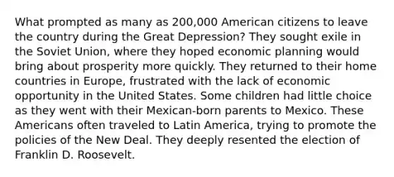 What prompted as many as 200,000 American citizens to leave the country during the Great Depression? They sought exile in the Soviet Union, where they hoped economic planning would bring about prosperity more quickly. They returned to their home countries in Europe, frustrated with the lack of economic opportunity in the United States. Some children had little choice as they went with their Mexican-born parents to Mexico. These Americans often traveled to Latin America, trying to promote the policies of the New Deal. They deeply resented the election of Franklin D. Roosevelt.