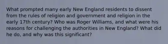 What prompted many early New England residents to dissent from the rules of religion and government and religion in the early 17th century? Who was Roger Williams, and what were his reasons for challenging the authorities in New England? What did he do, and why was this significant?