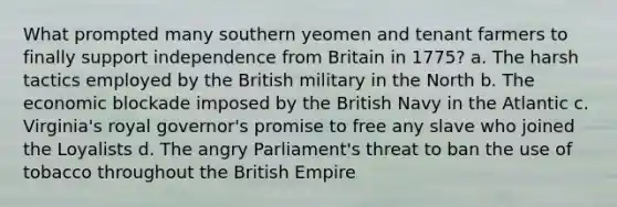 What prompted many southern yeomen and tenant farmers to finally support independence from Britain in 1775? a. The harsh tactics employed by the British military in the North b. The economic blockade imposed by the British Navy in the Atlantic c. Virginia's royal governor's promise to free any slave who joined the Loyalists d. The angry Parliament's threat to ban the use of tobacco throughout the British Empire